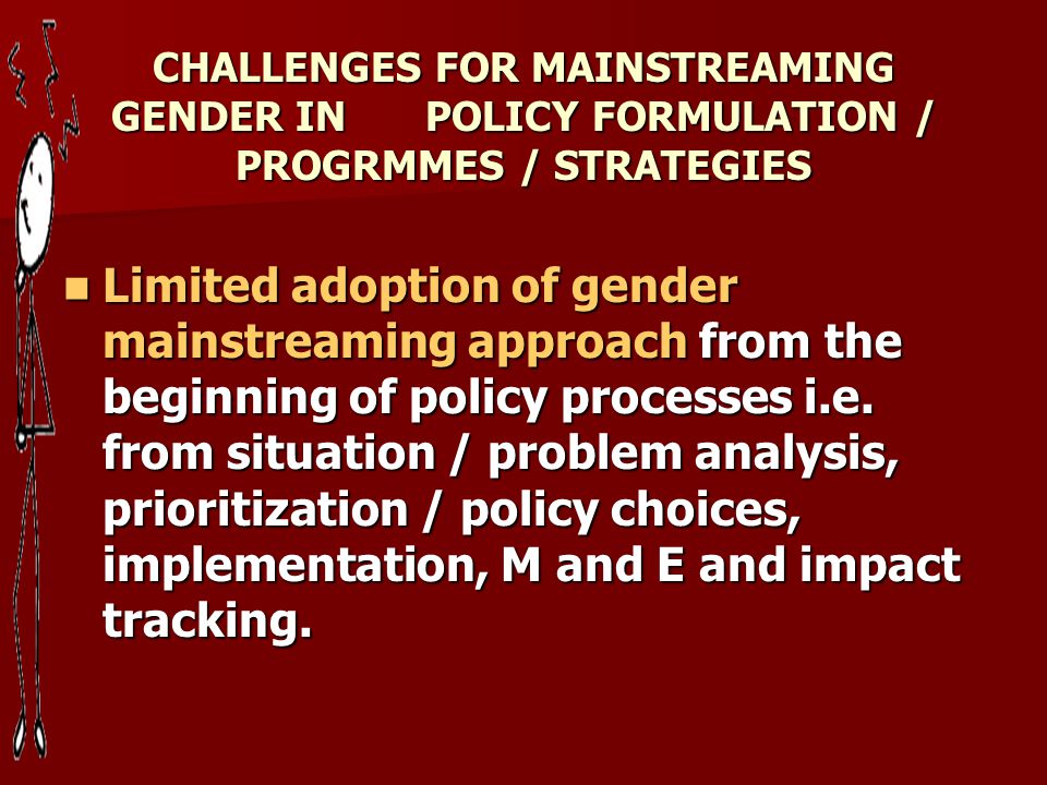 CHALLENGES FOR MAINSTREAMING GENDER IN POLICY FORMULATION / PROGRMMES / STRATEGIES Limited adoption of gender mainstreaming approach from the beginning of policy processes i.e.