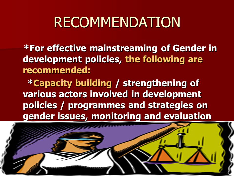 RECOMMENDATION *For effective mainstreaming of Gender in development policies, the following are recommended: *For effective mainstreaming of Gender in development policies, the following are recommended: *Capacity building / strengthening of various actors involved in development policies / programmes and strategies on gender issues, monitoring and evaluation *Capacity building / strengthening of various actors involved in development policies / programmes and strategies on gender issues, monitoring and evaluation