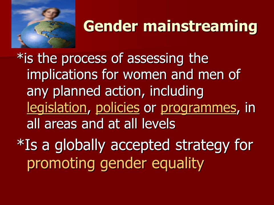 Gender mainstreaming *is the process of assessing the implications for women and men of any planned action, including legislation, policies or programmes, in all areas and at all levels legislationpoliciesprogrammes legislationpoliciesprogrammes *Is a globally accepted strategy for promoting gender equality