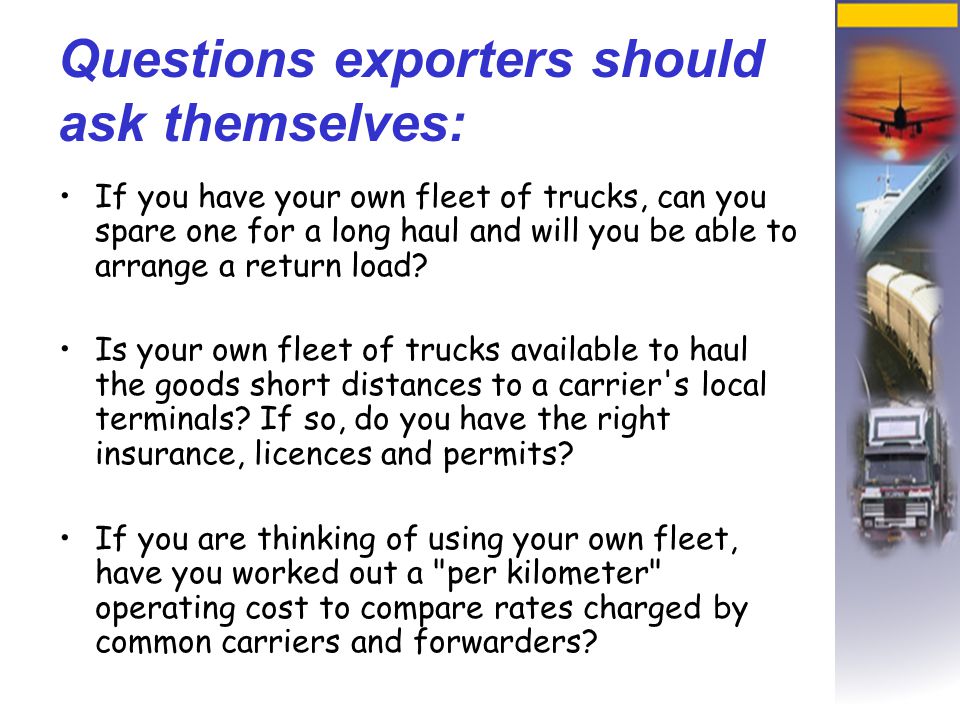 Questions exporters should ask themselves: If you have your own fleet of trucks, can you spare one for a long haul and will you be able to arrange a return load.