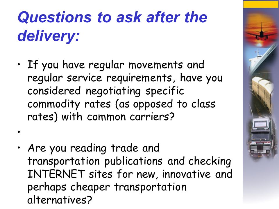 Questions to ask after the delivery: If you have regular movements and regular service requirements, have you considered negotiating specific commodity rates (as opposed to class rates) with common carriers.