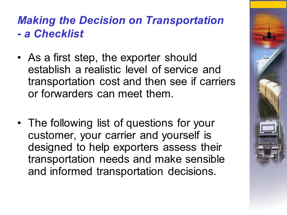 Making the Decision on Transportation - a Checklist As a first step, the exporter should establish a realistic level of service and transportation cost and then see if carriers or forwarders can meet them.