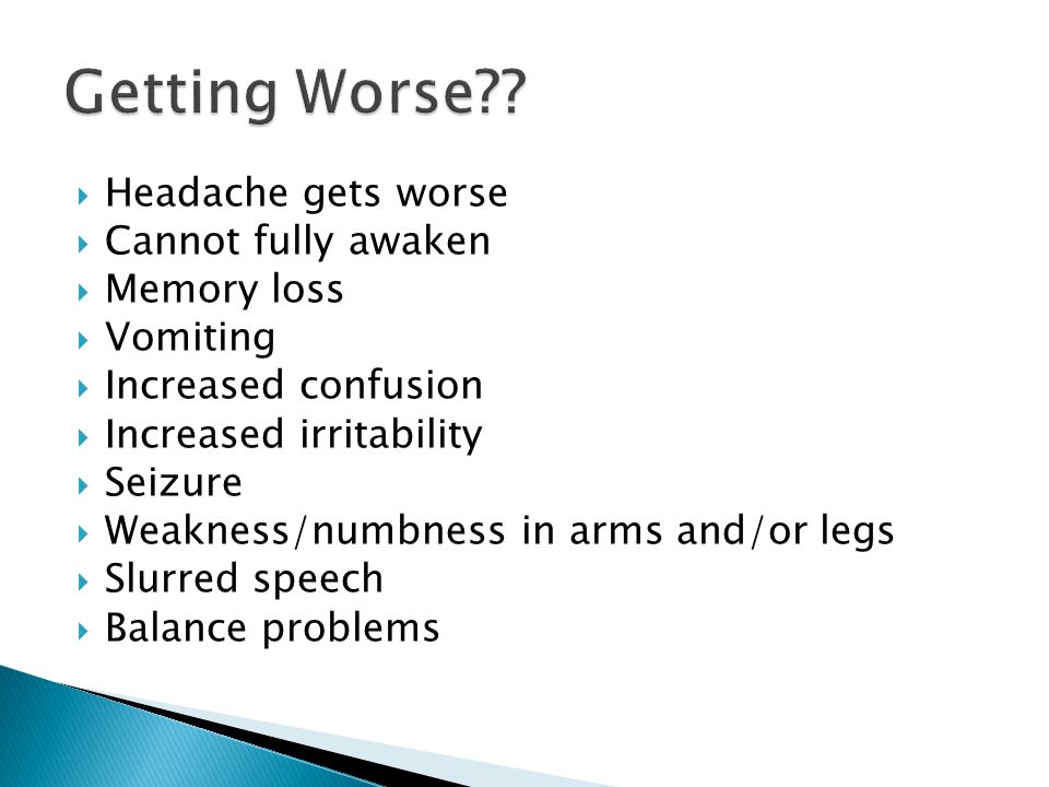  Headache gets worse  Cannot fully awaken  Memory loss  Vomiting  Increased confusion  Increased irritability  Seizure  Weakness/numbness in arms and/or legs  Slurred speech  Balance problems