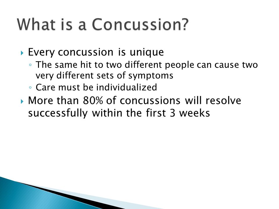  Every concussion is unique ◦ The same hit to two different people can cause two very different sets of symptoms ◦ Care must be individualized  More than 80% of concussions will resolve successfully within the first 3 weeks