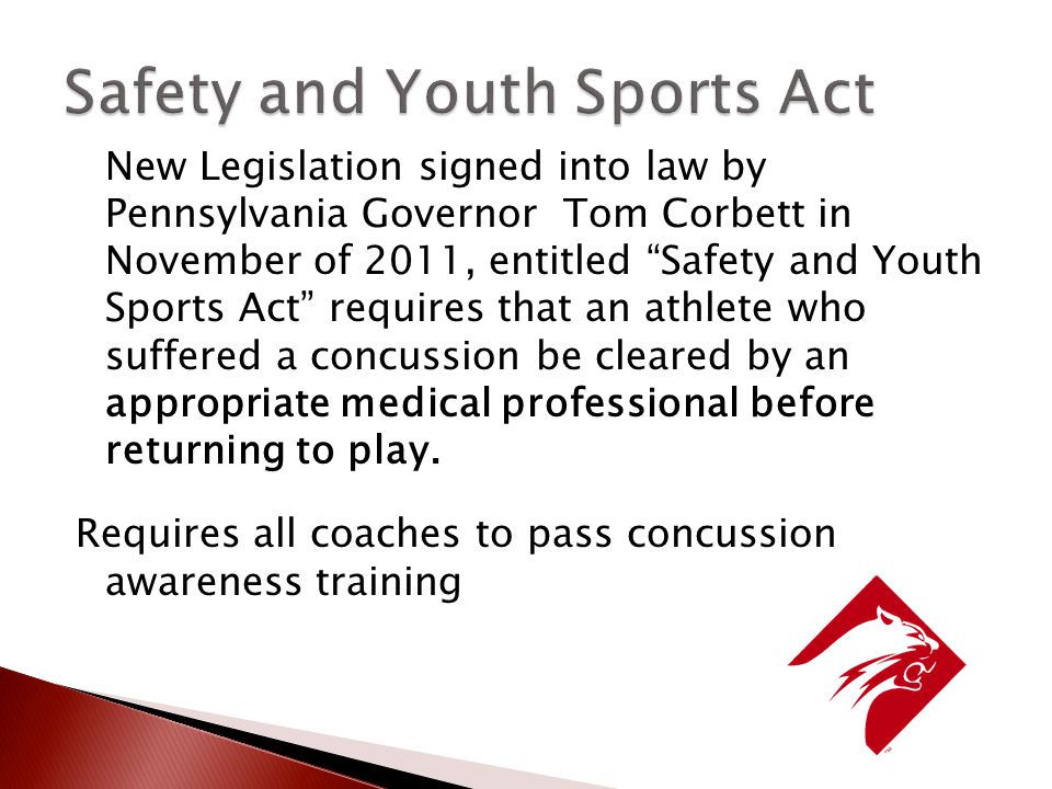 New Legislation signed into law by Pennsylvania Governor Tom Corbett in November of 2011, entitled Safety and Youth Sports Act requires that an athlete who suffered a concussion be cleared by an appropriate medical professional before returning to play.