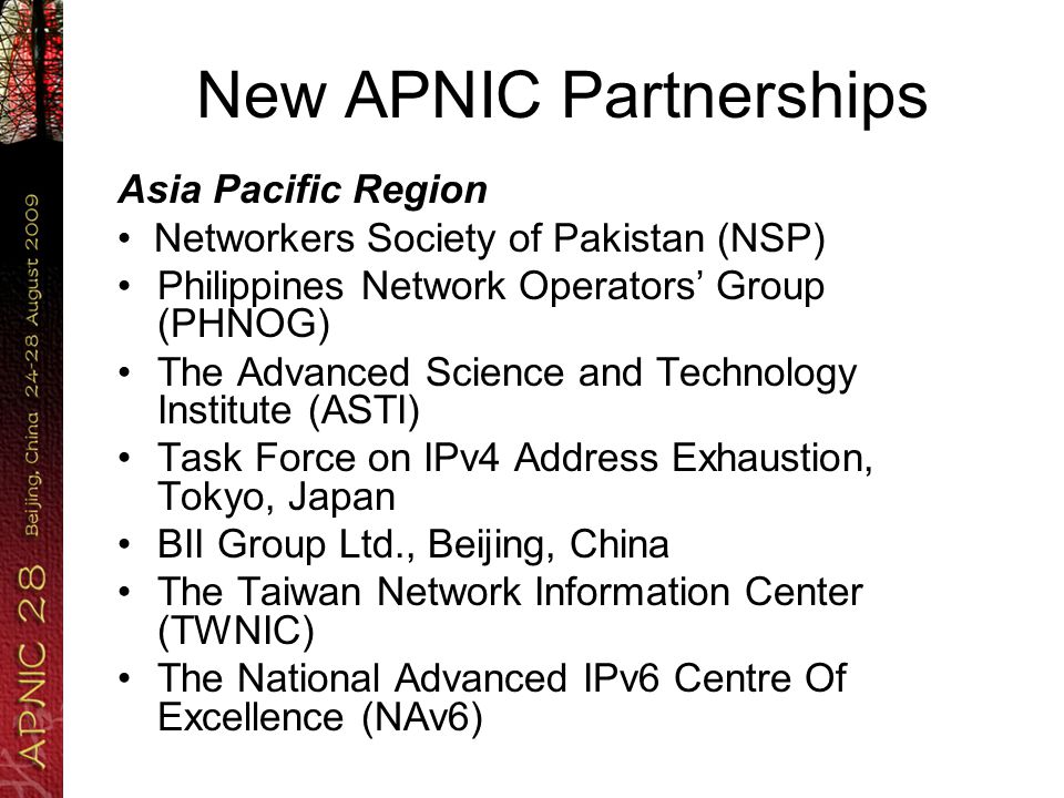 New APNIC Partnerships Asia Pacific Region Networkers Society of Pakistan (NSP) Philippines Network Operators’ Group (PHNOG) The Advanced Science and Technology Institute (ASTI) Task Force on IPv4 Address Exhaustion, Tokyo, Japan BII Group Ltd., Beijing, China The Taiwan Network Information Center (TWNIC) The National Advanced IPv6 Centre Of Excellence (NAv6)