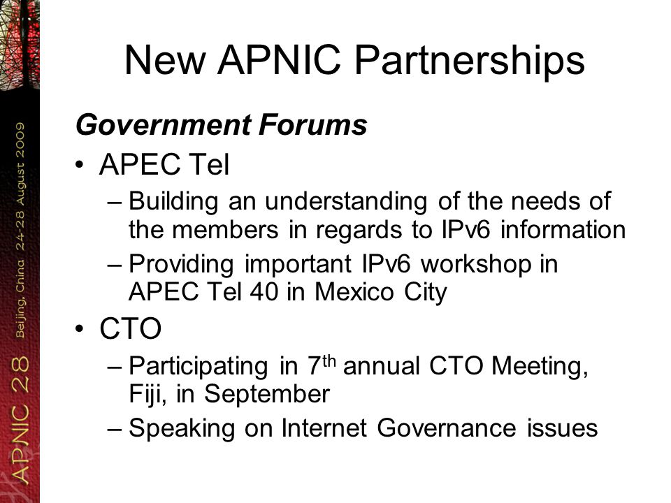 New APNIC Partnerships Government Forums APEC Tel –Building an understanding of the needs of the members in regards to IPv6 information –Providing important IPv6 workshop in APEC Tel 40 in Mexico City CTO –Participating in 7 th annual CTO Meeting, Fiji, in September –Speaking on Internet Governance issues