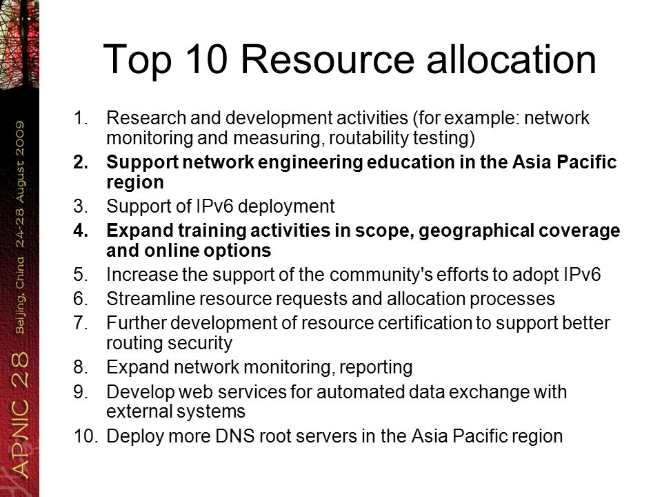 Top 10 Resource allocation 1.Research and development activities (for example: network monitoring and measuring, routability testing) 2.Support network engineering education in the Asia Pacific region 3.Support of IPv6 deployment 4.Expand training activities in scope, geographical coverage and online options 5.Increase the support of the community s efforts to adopt IPv6 6.Streamline resource requests and allocation processes 7.Further development of resource certification to support better routing security 8.Expand network monitoring, reporting 9.Develop web services for automated data exchange with external systems 10.Deploy more DNS root servers in the Asia Pacific region
