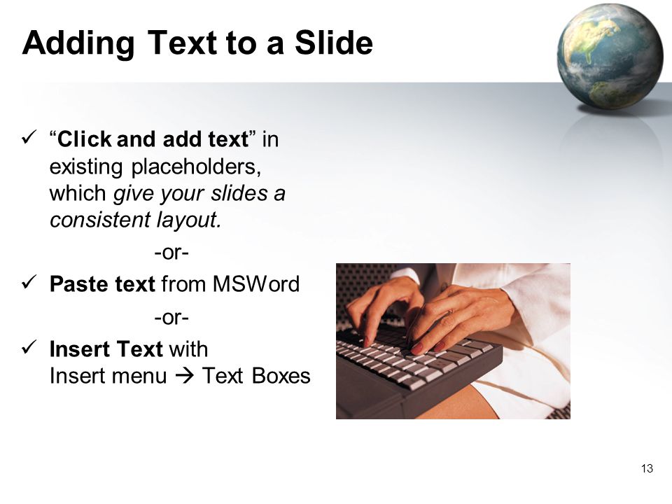 12 Use Slide Sorter View to… Add new slides Order and organize slides with… Click and Drag Delete slides with… Insert slides from other presentations with… Insert  Slides from Files
