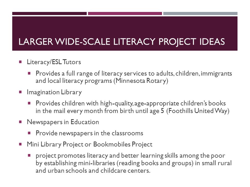 LARGER WIDE-SCALE LITERACY PROJECT IDEAS  Literacy/ESL Tutors  Provides a full range of literacy services to adults, children, immigrants and local literacy programs (Minnesota Rotary)  Imagination Library  Provides children with high-quality, age-appropriate children’s books in the mail every month from birth until age 5 (Foothills United Way)  Newspapers in Education  Provide newspapers in the classrooms  Mini Library Project or Bookmobiles Project  project promotes literacy and better learning skills among the poor by establishing mini-libraries (reading books and groups) in small rural and urban schools and childcare centers.