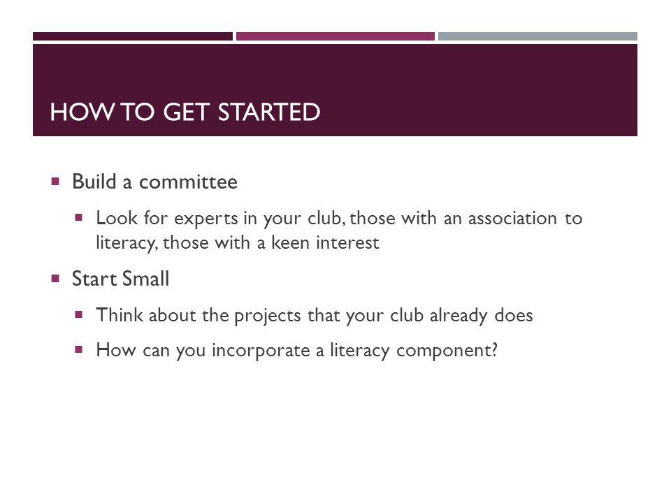 HOW TO GET STARTED  Build a committee  Look for experts in your club, those with an association to literacy, those with a keen interest  Start Small  Think about the projects that your club already does  How can you incorporate a literacy component