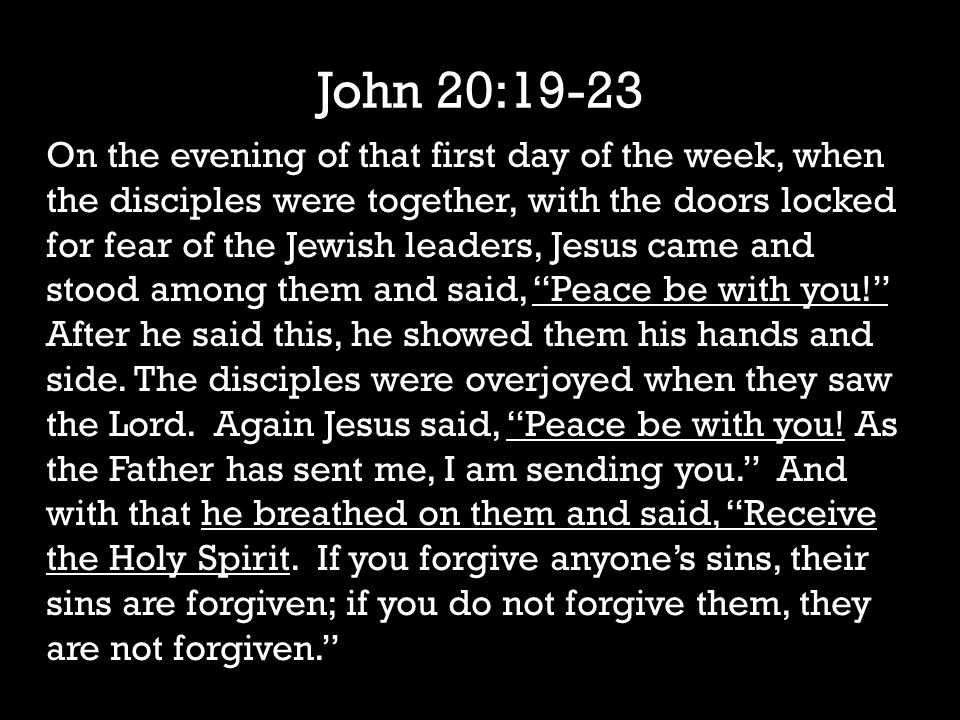 John 20:19-23 On the evening of that first day of the week, when the disciples were together, with the doors locked for fear of the Jewish leaders, Jesus came and stood among them and said, Peace be with you! After he said this, he showed them his hands and side.