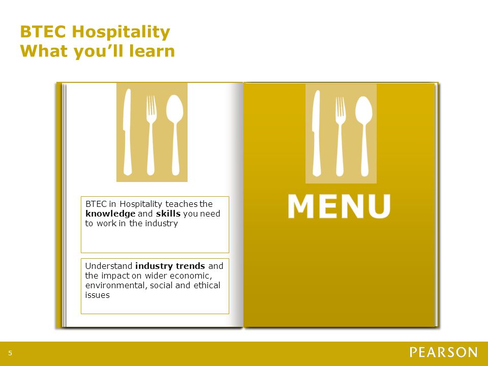 BTEC Hospitality What you’ll learn 5 BTEC in Hospitality teaches the knowledge and skills you need to work in the industry Understand industry trends and the impact on wider economic, environmental, social and ethical issues Exploring the importance of team working to work successfully in different job roles Developing project management skills by planning and running an event such as a charity fashion show or medieval banquet