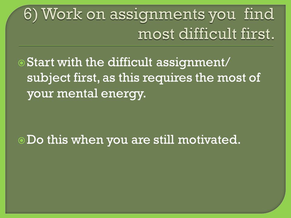  Start with the difficult assignment/ subject first, as this requires the most of your mental energy.