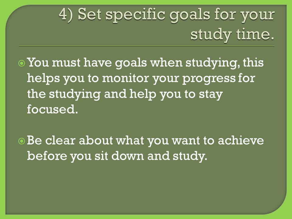  You must have goals when studying, this helps you to monitor your progress for the studying and help you to stay focused.