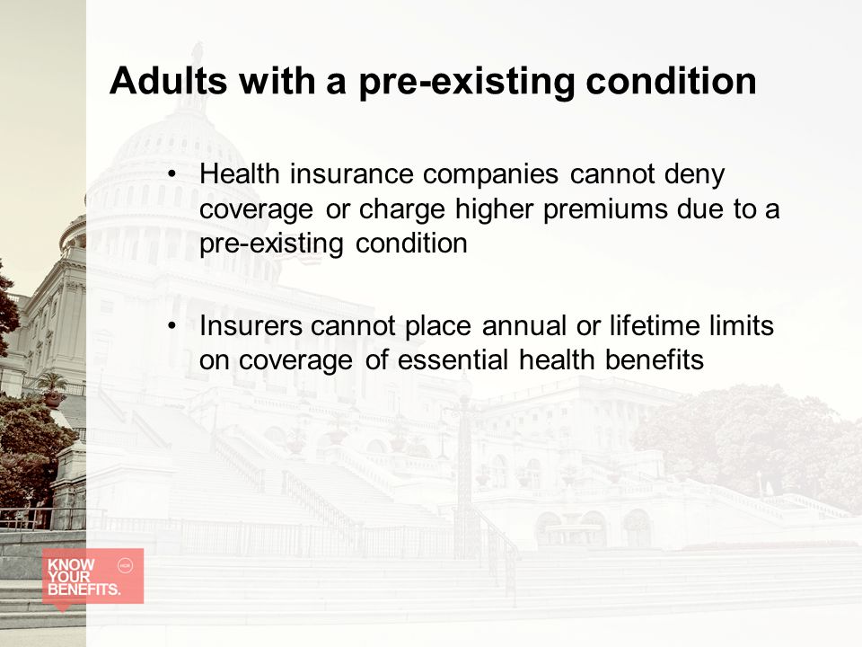 Adults with a pre-existing condition Health insurance companies cannot deny coverage or charge higher premiums due to a pre-existing condition Insurers cannot place annual or lifetime limits on coverage of essential health benefits