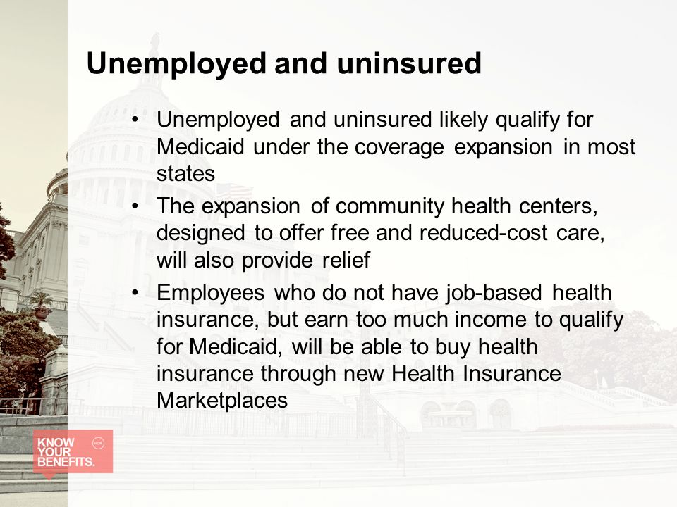 Unemployed and uninsured Unemployed and uninsured likely qualify for Medicaid under the coverage expansion in most states The expansion of community health centers, designed to offer free and reduced-cost care, will also provide relief Employees who do not have job-based health insurance, but earn too much income to qualify for Medicaid, will be able to buy health insurance through new Health Insurance Marketplaces
