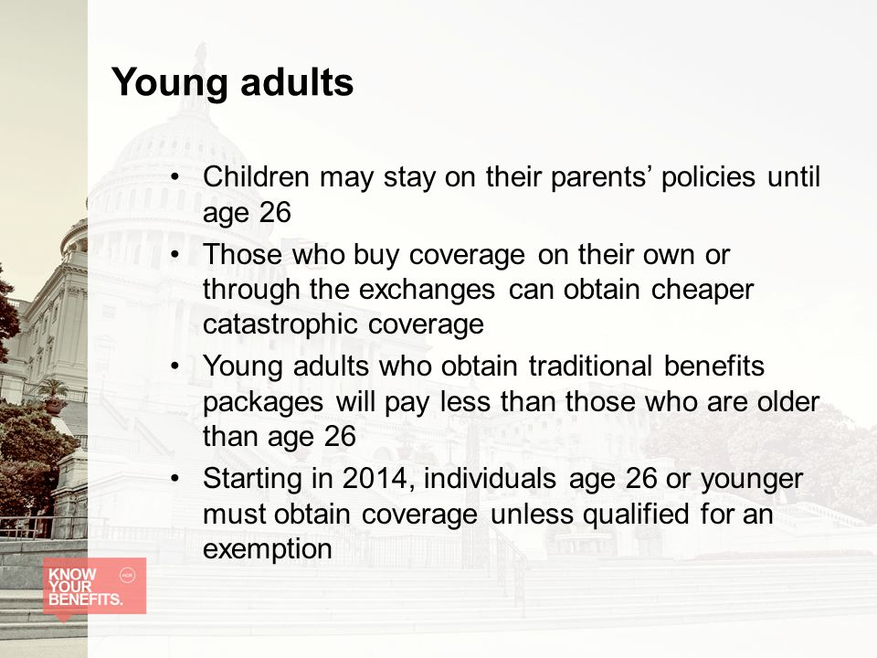 Young adults Children may stay on their parents’ policies until age 26 Those who buy coverage on their own or through the exchanges can obtain cheaper catastrophic coverage Young adults who obtain traditional benefits packages will pay less than those who are older than age 26 Starting in 2014, individuals age 26 or younger must obtain coverage unless qualified for an exemption