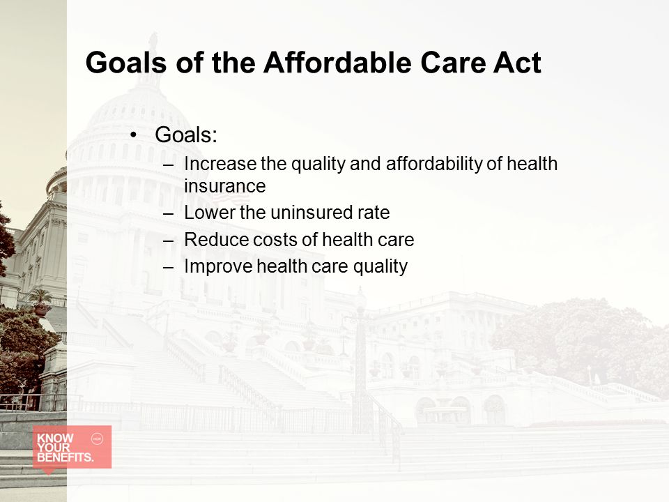 Goals of the Affordable Care Act Goals: –Increase the quality and affordability of health insurance –Lower the uninsured rate –Reduce costs of health care –Improve health care quality