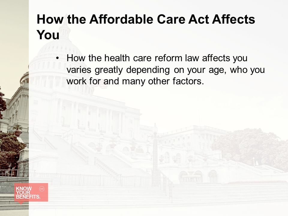 How the Affordable Care Act Affects You How the health care reform law affects you varies greatly depending on your age, who you work for and many other factors.