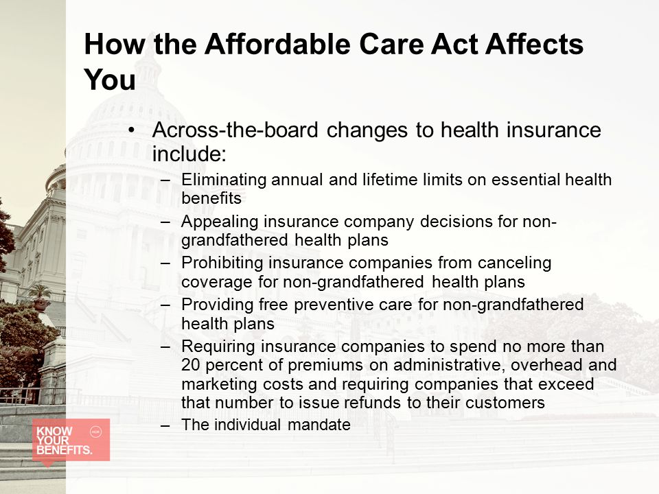 How the Affordable Care Act Affects You Across-the-board changes to health insurance include: –Eliminating annual and lifetime limits on essential health benefits –Appealing insurance company decisions for non- grandfathered health plans –Prohibiting insurance companies from canceling coverage for non-grandfathered health plans –Providing free preventive care for non-grandfathered health plans –Requiring insurance companies to spend no more than 20 percent of premiums on administrative, overhead and marketing costs and requiring companies that exceed that number to issue refunds to their customers –The individual mandate
