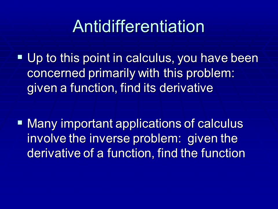 Antidifferentiation  Up to this point in calculus, you have been concerned primarily with this problem: given a function, find its derivative  Many important applications of calculus involve the inverse problem: given the derivative of a function, find the function
