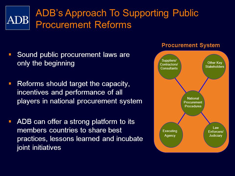 Executing Agency Law Enforcers/ Judiciary National Procurement Procedures Other Key Stakeholders Suppliers/ Contractors/ Consultants ADB’s Approach To Supporting Public Procurement Reforms  Sound public procurement laws are only the beginning  Reforms should target the capacity, incentives and performance of all players in national procurement system  ADB can offer a strong platform to its members countries to share best practices, lessons learned and incubate joint initiatives Procurement System