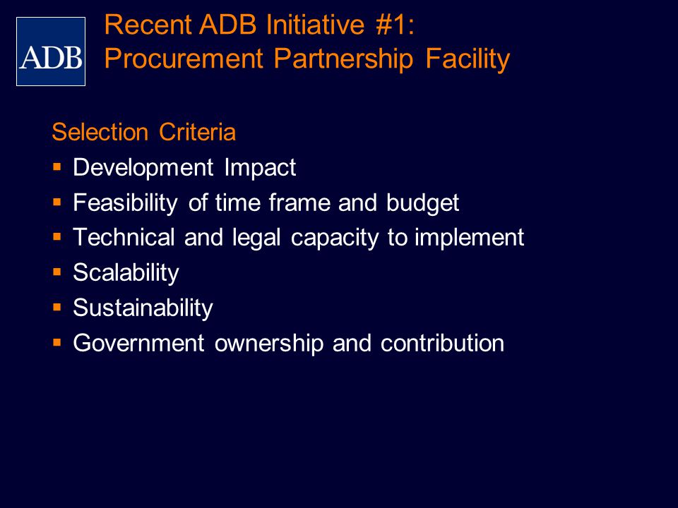 Selection Criteria  Development Impact  Feasibility of time frame and budget  Technical and legal capacity to implement  Scalability  Sustainability  Government ownership and contribution Recent ADB Initiative #1: Procurement Partnership Facility
