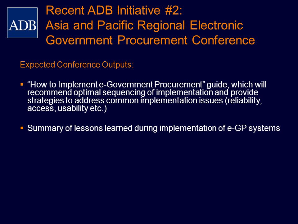 Expected Conference Outputs:  How to Implement e-Government Procurement guide, which will recommend optimal sequencing of implementation and provide strategies to address common implementation issues (reliability, access, usability etc.)  Summary of lessons learned during implementation of e-GP systems Recent ADB Initiative #2: Asia and Pacific Regional Electronic Government Procurement Conference