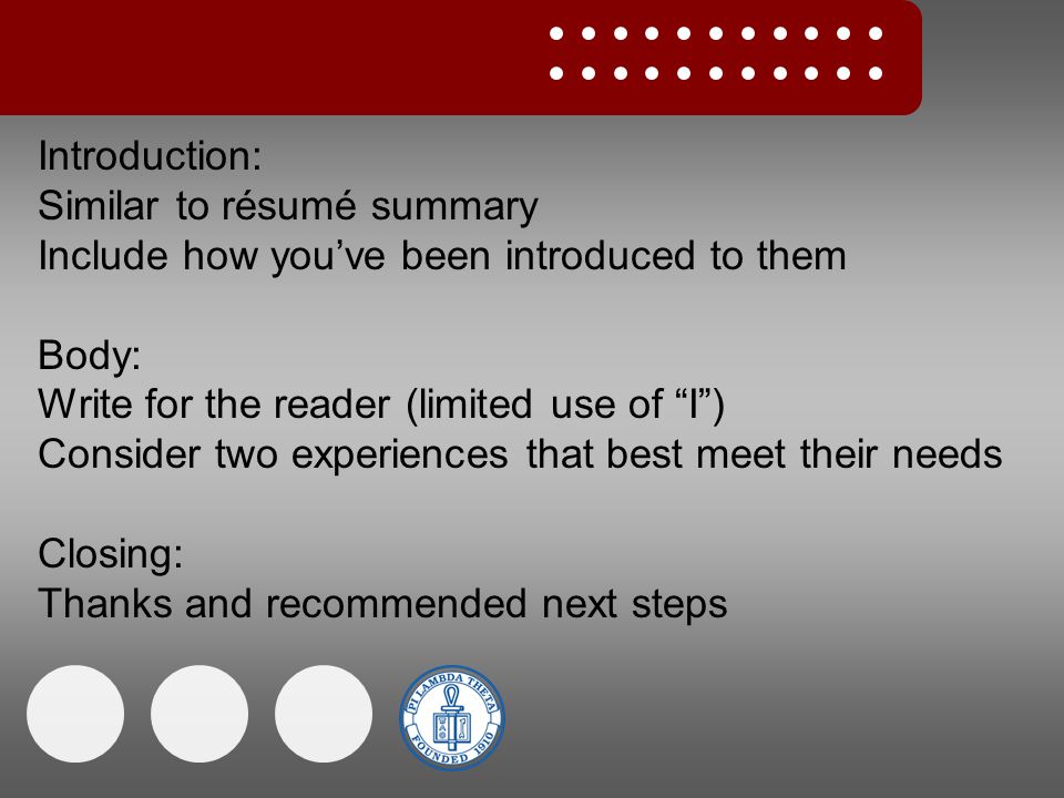Introduction: Similar to résumé summary Include how you’ve been introduced to them Body: Write for the reader (limited use of I ) Consider two experiences that best meet their needs Closing: Thanks and recommended next steps