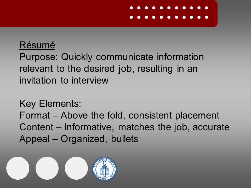 Résumé Purpose: Quickly communicate information relevant to the desired job, resulting in an invitation to interview Key Elements: Format – Above the fold, consistent placement Content – Informative, matches the job, accurate Appeal – Organized, bullets