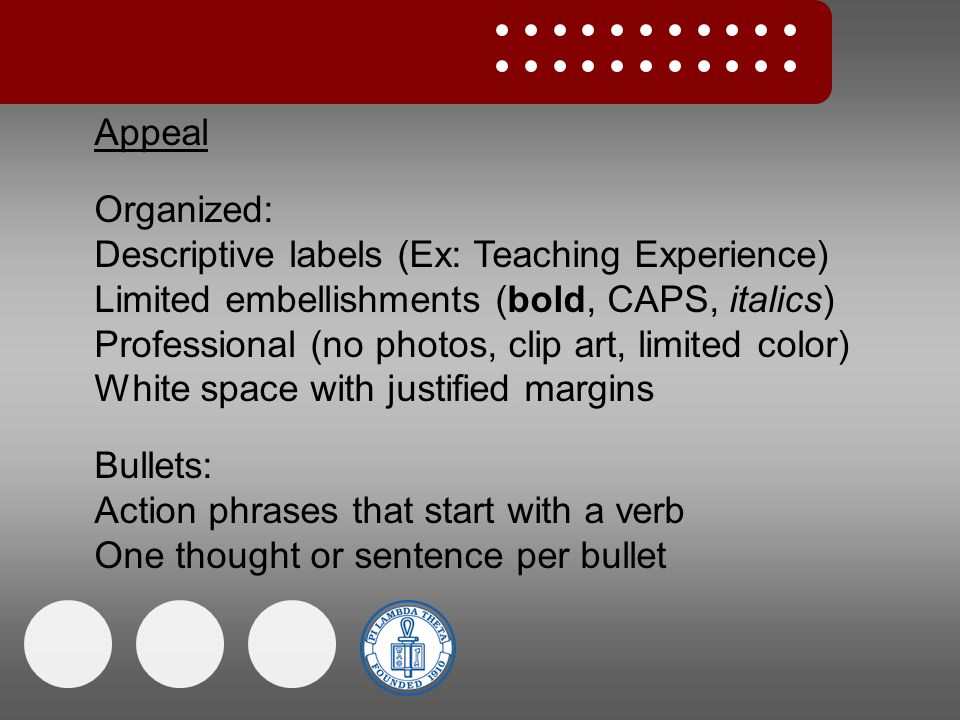 Appeal Organized: Descriptive labels (Ex: Teaching Experience) Limited embellishments (bold, CAPS, italics) Professional (no photos, clip art, limited color) White space with justified margins Bullets: Action phrases that start with a verb One thought or sentence per bullet