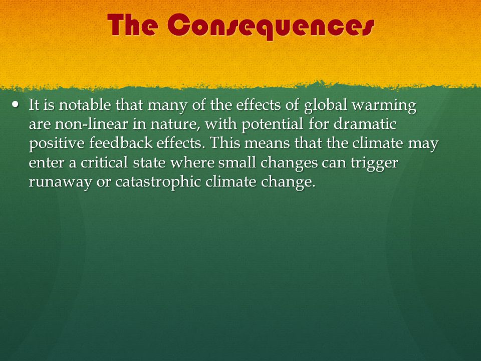 The Consequences It is notable that many of the effects of global warming are non-linear in nature, with potential for dramatic positive feedback effects.