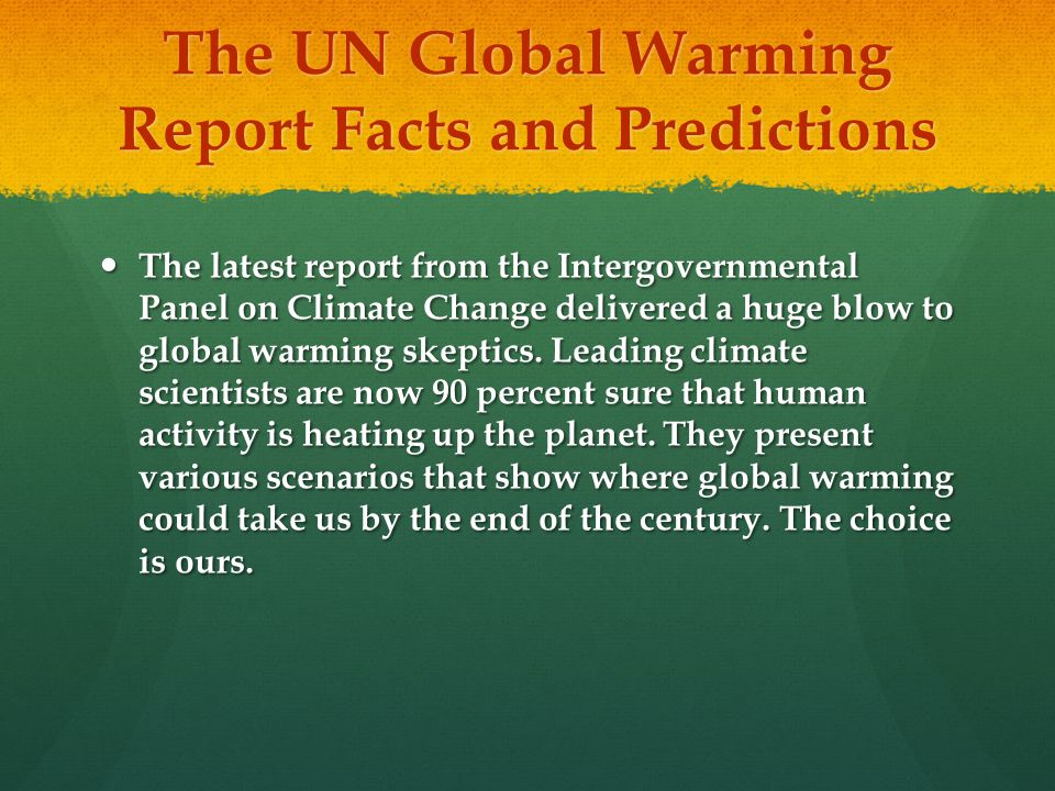 The UN Global Warming Report Facts and Predictions The latest report from the Intergovernmental Panel on Climate Change delivered a huge blow to global warming skeptics.