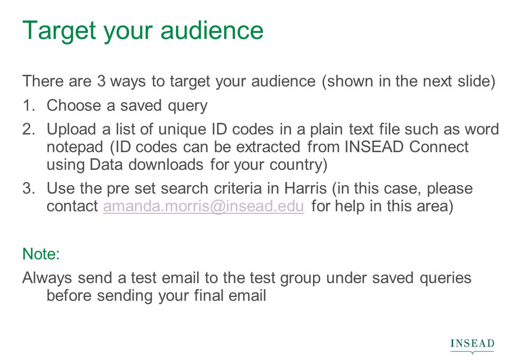 Target your audience There are 3 ways to target your audience (shown in the next slide) 1.Choose a saved query 2.Upload a list of unique ID codes in a plain text file such as word notepad (ID codes can be extracted from INSEAD Connect using Data downloads for your country) 3.Use the pre set search criteria in Harris (in this case, please contact for help in this Note: Always send a test  to the test group under saved queries before sending your final