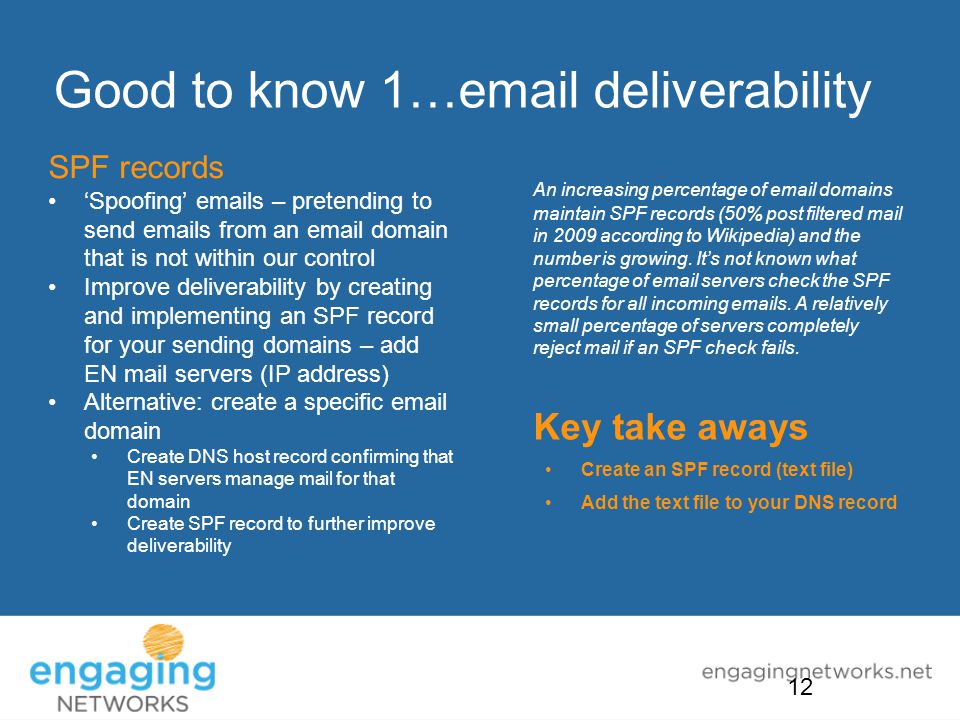 Good to know 1… deliverability SPF records ‘Spoofing’  s – pretending to send  s from an  domain that is not within our control Improve deliverability by creating and implementing an SPF record for your sending domains – add EN mail servers (IP address) Alternative: create a specific  domain Create DNS host record confirming that EN servers manage mail for that domain Create SPF record to further improve deliverability An increasing percentage of  domains maintain SPF records (50% post filtered mail in 2009 according to Wikipedia) and the number is growing.