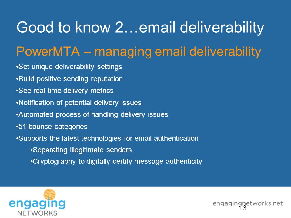 Good to know 2… deliverability PowerMTA – managing  deliverability Set unique deliverability settings Build positive sending reputation See real time delivery metrics Notification of potential delivery issues Automated process of handling delivery issues 51 bounce categories Supports the latest technologies for  authentication Separating illegitimate senders Cryptography to digitally certify message authenticity 13