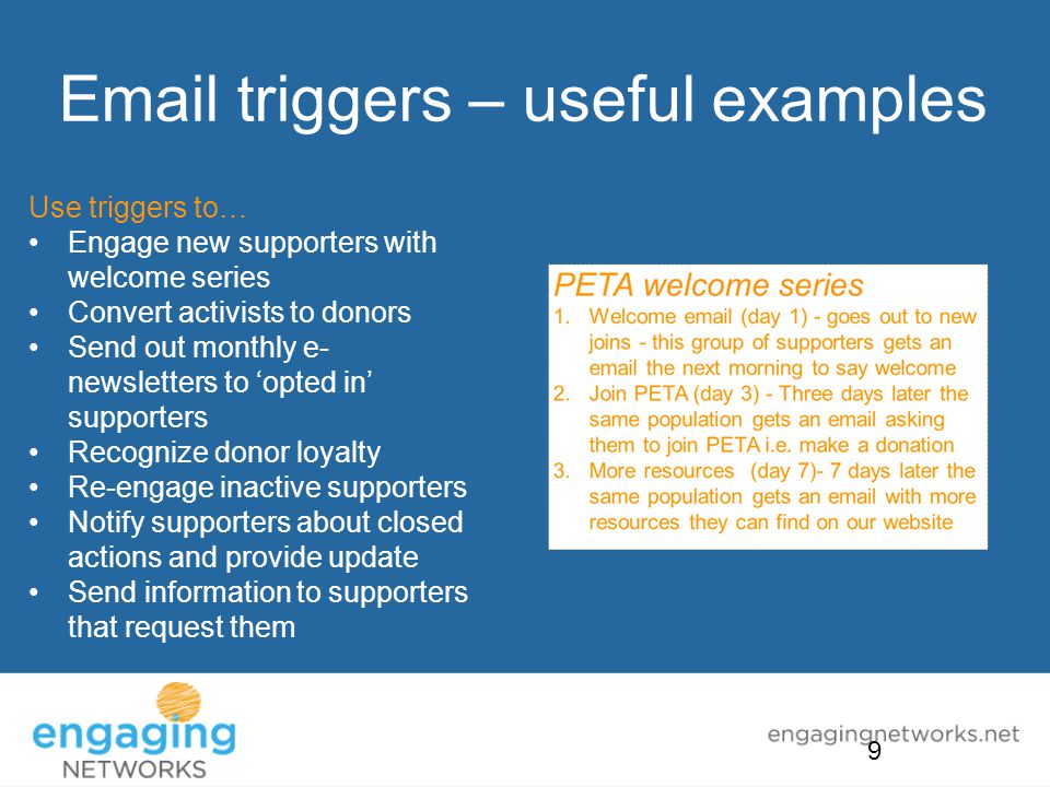 triggers – useful examples Use triggers to… Engage new supporters with welcome series Convert activists to donors Send out monthly e- newsletters to ‘opted in’ supporters Recognize donor loyalty Re-engage inactive supporters Notify supporters about closed actions and provide update Send information to supporters that request them 9