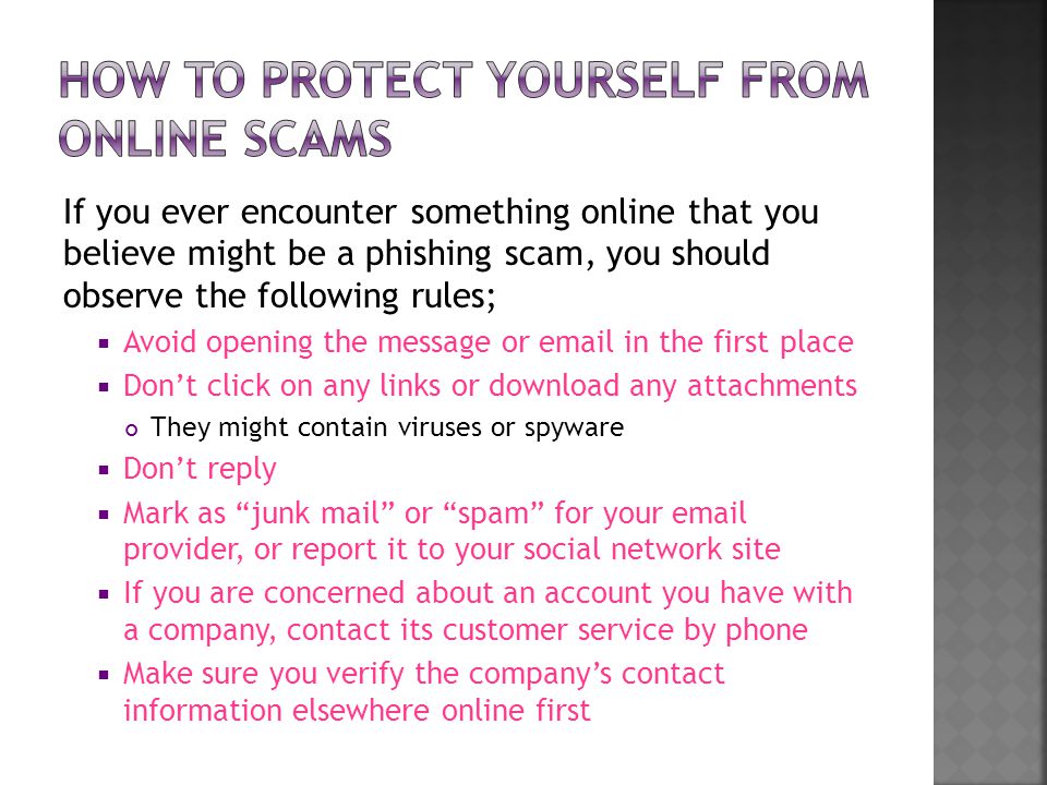 If you ever encounter something online that you believe might be a phishing scam, you should observe the following rules;  Avoid opening the message or  in the first place  Don’t click on any links or download any attachments They might contain viruses or spyware  Don’t reply  Mark as junk mail or spam for your  provider, or report it to your social network site  If you are concerned about an account you have with a company, contact its customer service by phone  Make sure you verify the company’s contact information elsewhere online first