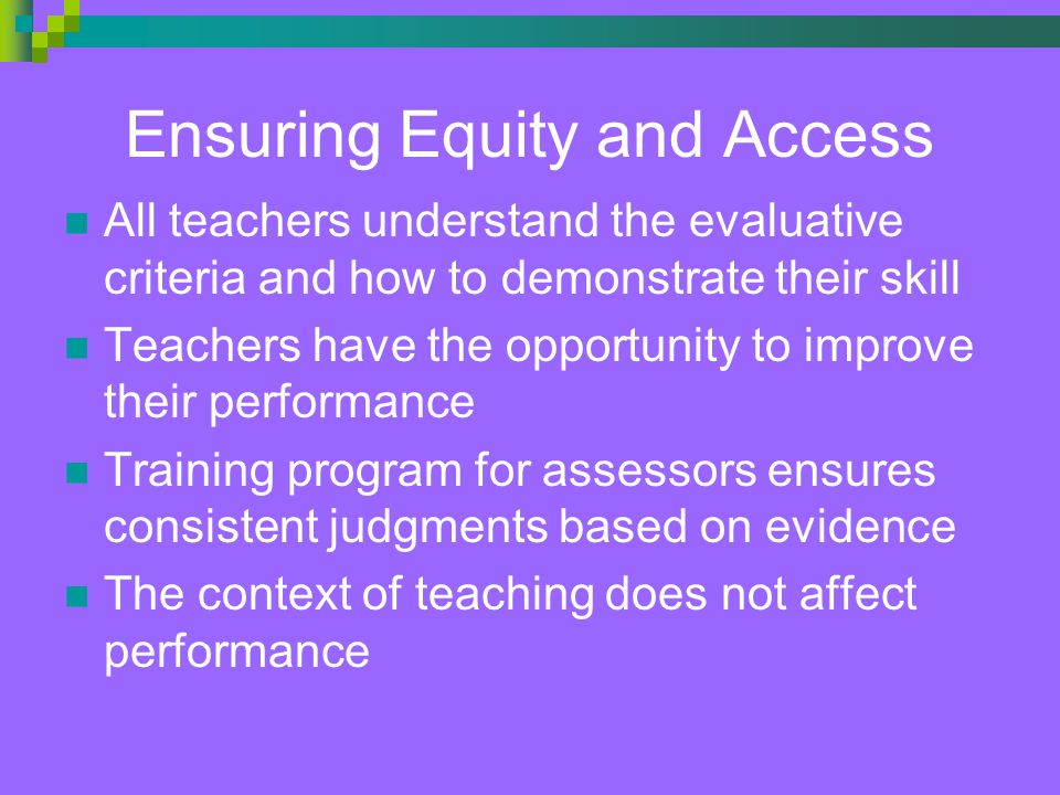 Ensuring Equity and Access All teachers understand the evaluative criteria and how to demonstrate their skill Teachers have the opportunity to improve their performance Training program for assessors ensures consistent judgments based on evidence The context of teaching does not affect performance