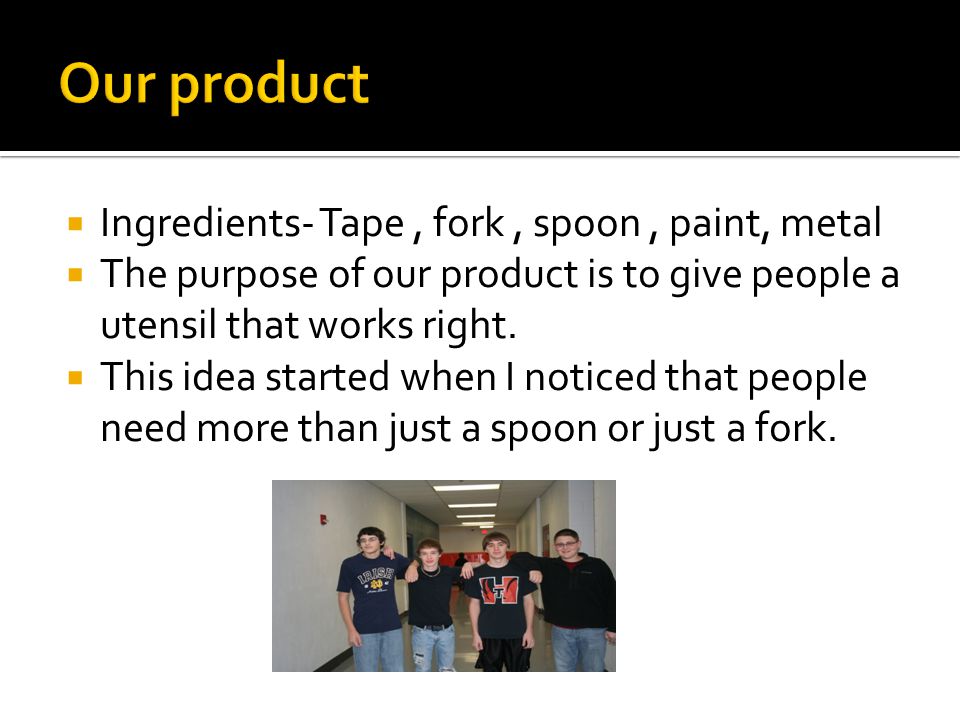 Ingredients- Tape, fork, spoon, paint, metal  The purpose of our product is to give people a utensil that works right.