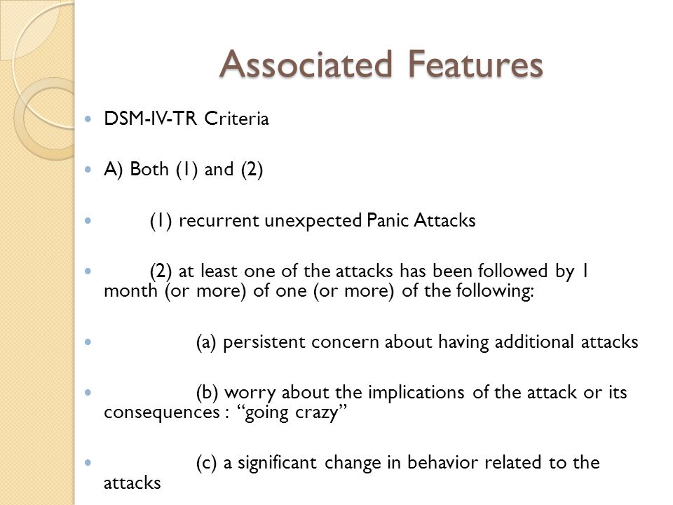 Associated Features DSM-IV-TR Criteria A) Both (1) and (2) (1) recurrent unexpected Panic Attacks (2) at least one of the attacks has been followed by 1 month (or more) of one (or more) of the following: (a) persistent concern about having additional attacks (b) worry about the implications of the attack or its consequences : going crazy (c) a significant change in behavior related to the attacks
