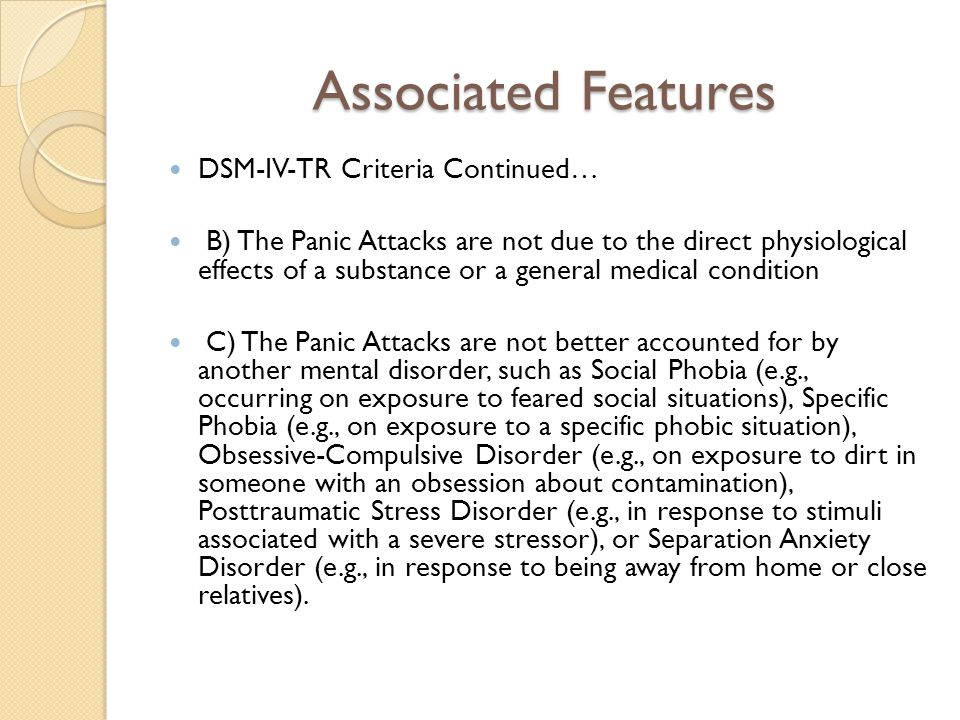 Associated Features DSM-IV-TR Criteria Continued… B) The Panic Attacks are not due to the direct physiological effects of a substance or a general medical condition C) The Panic Attacks are not better accounted for by another mental disorder, such as Social Phobia (e.g., occurring on exposure to feared social situations), Specific Phobia (e.g., on exposure to a specific phobic situation), Obsessive-Compulsive Disorder (e.g., on exposure to dirt in someone with an obsession about contamination), Posttraumatic Stress Disorder (e.g., in response to stimuli associated with a severe stressor), or Separation Anxiety Disorder (e.g., in response to being away from home or close relatives).