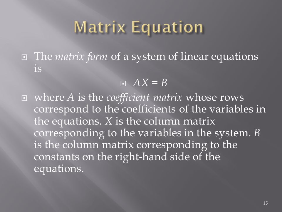  The matrix form of a system of linear equations is  AX = B  where A is the coefficient matrix whose rows correspond to the coefficients of the variables in the equations.