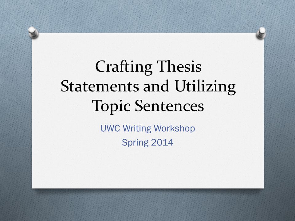 Crafting Thesis Statements and Utilizing Topic Sentences UWC Writing Workshop Spring 2014