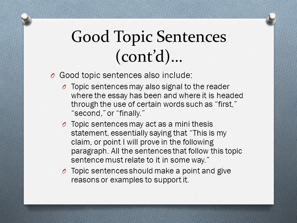 Good Topic Sentences (cont’d)… O Good topic sentences also include: O Topic sentences may also signal to the reader where the essay has been and where it is headed through the use of certain words such as first, second, or finally. O Topic sentences may act as a mini thesis statement, essentially saying that This is my claim, or point I will prove in the following paragraph.