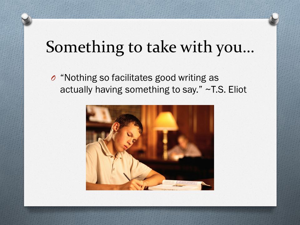 Something to take with you… O Nothing so facilitates good writing as actually having something to say. ~T.S.