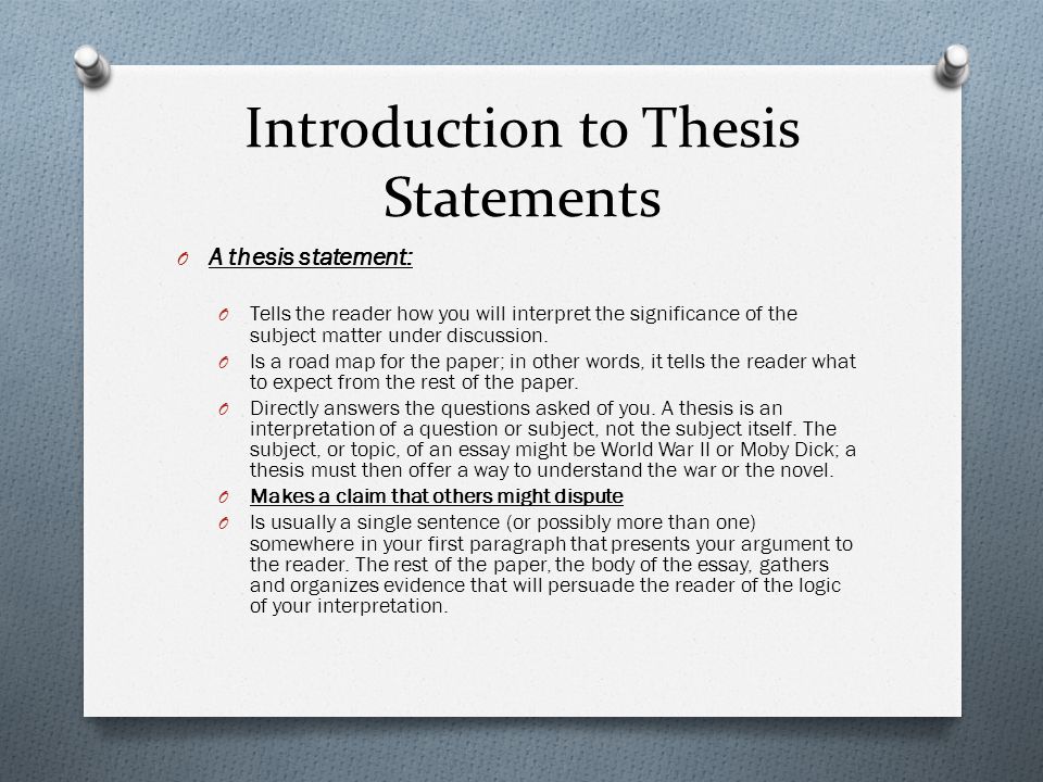 Introduction to Thesis Statements O A thesis statement: O Tells the reader how you will interpret the significance of the subject matter under discussion.