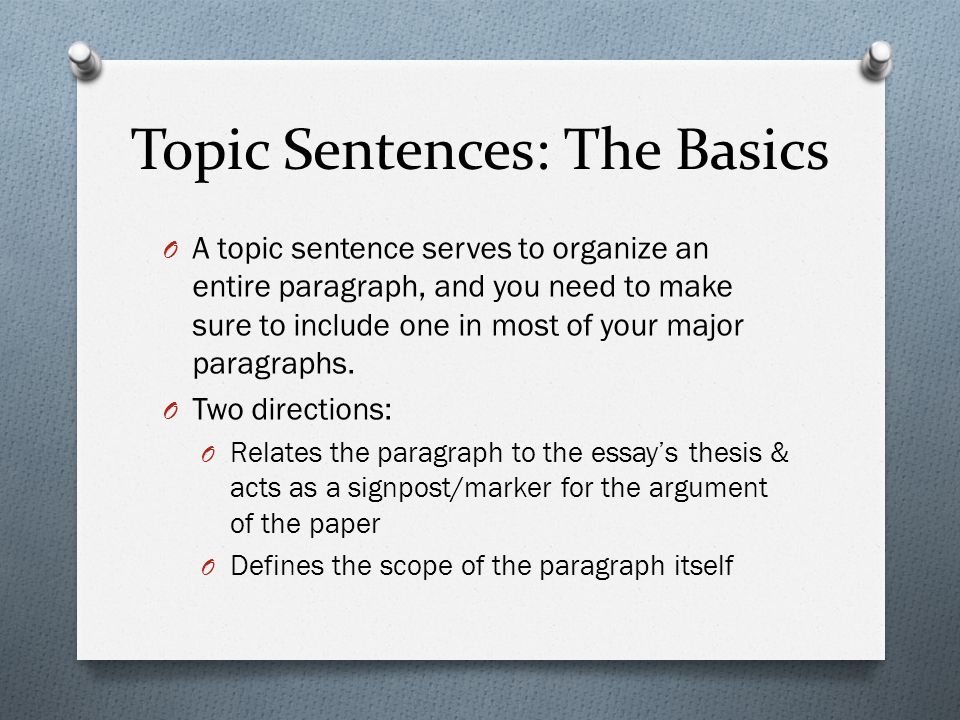 Topic Sentences: The Basics O A topic sentence serves to organize an entire paragraph, and you need to make sure to include one in most of your major paragraphs.