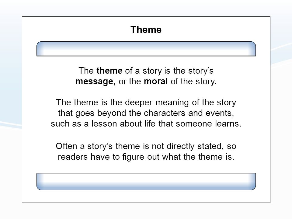 Theme The theme is the deeper meaning of the story that goes beyond the characters and events, such as a lesson about life that someone learns.
